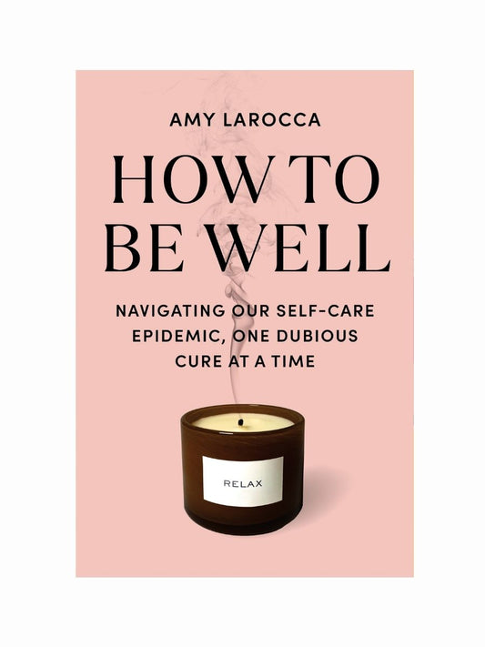 How To Be Well: Navigating our Self-Care Epidemic, One Dubious Cure at a Time by Amy Larocca
